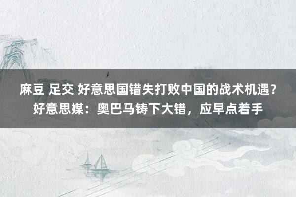 麻豆 足交 好意思国错失打败中国的战术机遇？好意思媒：奥巴马铸下大错，应早点着手