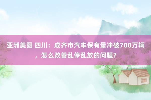 亚洲美图 四川：成齐市汽车保有量冲破700万辆，怎么改善乱停乱放的问题？
