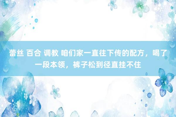 蕾丝 百合 调教 咱们家一直往下传的配方，喝了一段本领，裤子松到径直挂不住