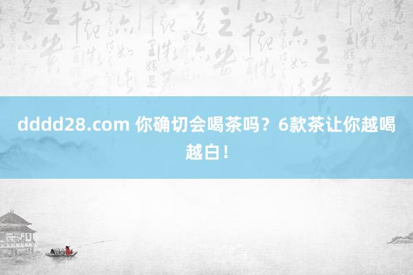 dddd28.com 你确切会喝茶吗？6款茶让你越喝越白！