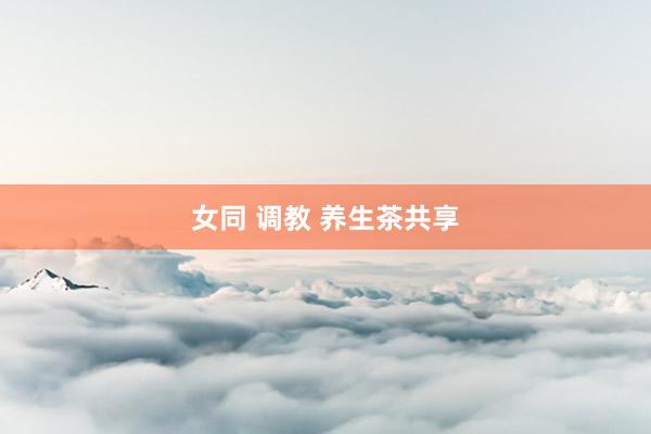 女同 调教 养生茶共享