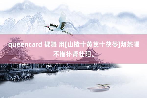 queencard 裸舞 用[山楂十黄芪十茯苓]沏茶喝不错补肾壮阳。