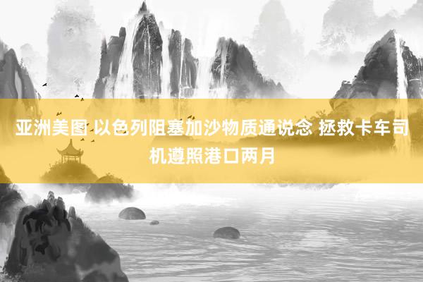 亚洲美图 以色列阻塞加沙物质通说念 拯救卡车司机遵照港口两月