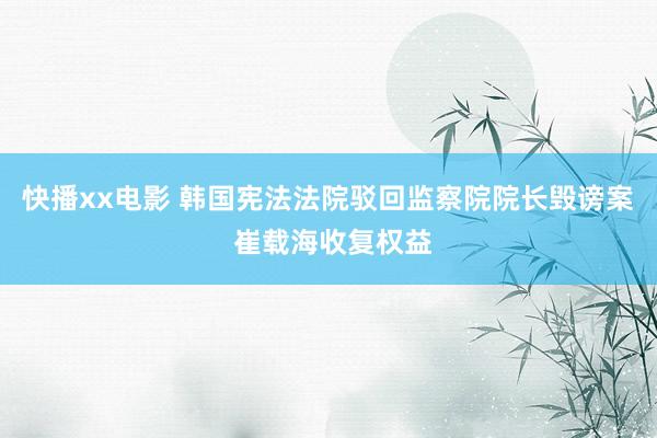 快播xx电影 韩国宪法法院驳回监察院院长毁谤案 崔载海收复权益