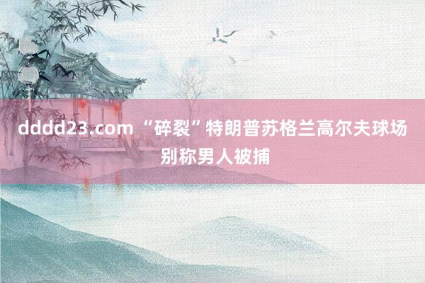 dddd23.com “碎裂”特朗普苏格兰高尔夫球场 别称男人被捕