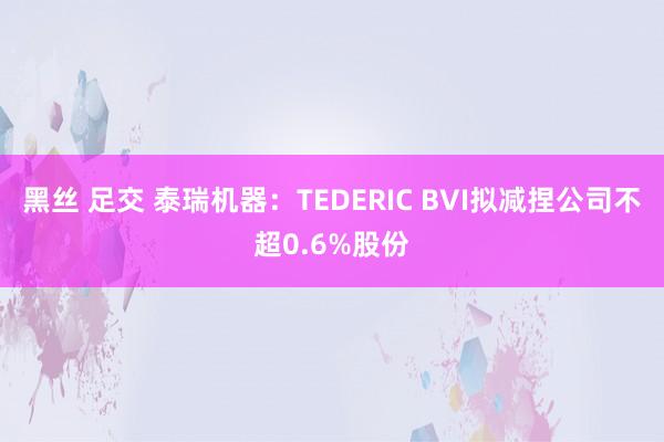 黑丝 足交 泰瑞机器：TEDERIC BVI拟减捏公司不超0.6%股份