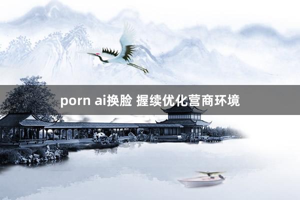 porn ai换脸 握续优化营商环境