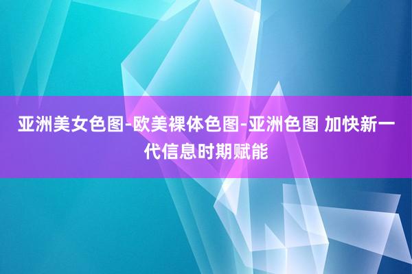 亚洲美女色图-欧美裸体色图-亚洲色图 加快新一代信息时期赋能