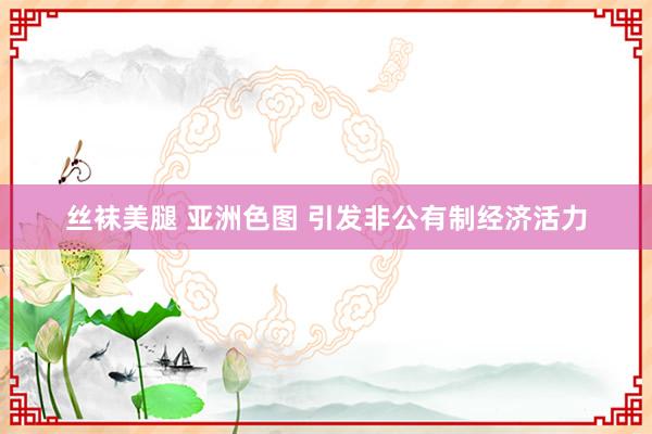 丝袜美腿 亚洲色图 引发非公有制经济活力