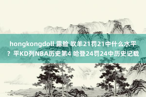hongkongdoll 露脸 吹羊21罚21中什么水平？平KD列NBA历史第4 哈登24罚24中历史记载