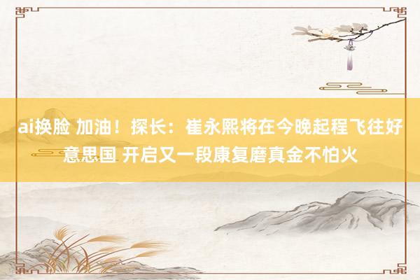 ai换脸 加油！探长：崔永熙将在今晚起程飞往好意思国 开启又一段康复磨真金不怕火