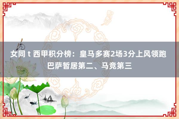 女同 t 西甲积分榜：皇马多赛2场3分上风领跑 巴萨暂居第二、马竞第三