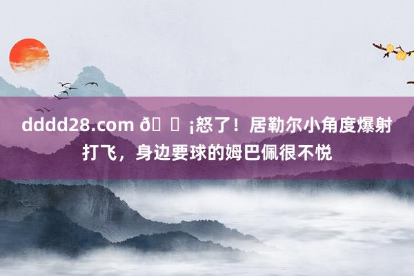 dddd28.com 😡怒了！居勒尔小角度爆射打飞，身边要球的姆巴佩很不悦