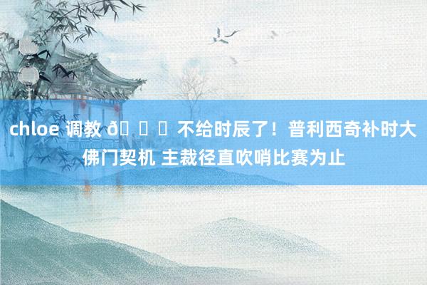 chloe 调教 🕜不给时辰了！普利西奇补时大佛门契机 主裁径直吹哨比赛为止