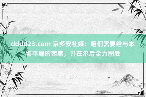 dddd23.com 京多安社媒：咱们需要给与本场平局的西席，并在尔后全力图胜