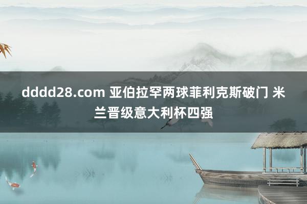 dddd28.com 亚伯拉罕两球菲利克斯破门 米兰晋级意大利杯四强