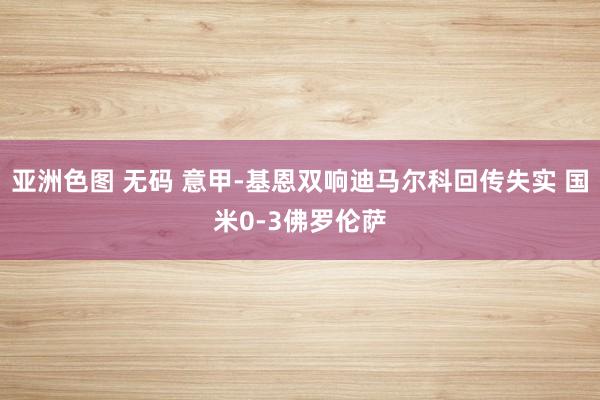 亚洲色图 无码 意甲-基恩双响迪马尔科回传失实 国米0-3佛罗伦萨