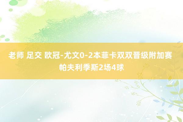 老师 足交 欧冠-尤文0-2本菲卡双双晋级附加赛 帕夫利季斯2场4球