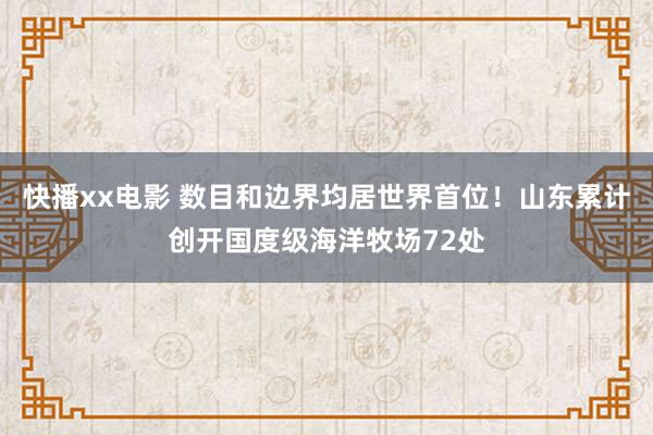 快播xx电影 数目和边界均居世界首位！山东累计创开国度级海洋牧场72处