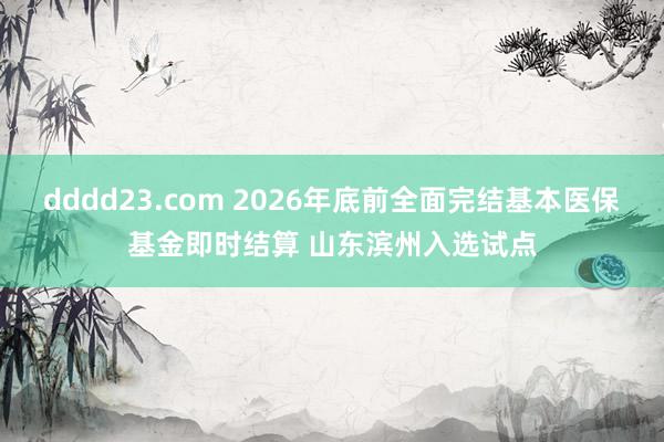 dddd23.com 2026年底前全面完结基本医保基金即时结算 山东滨州入选试点