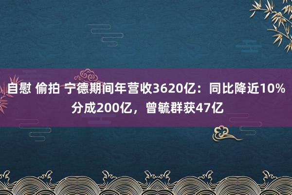 自慰 偷拍 宁德期间年营收3620亿：同比降近10% 分成200亿，曾毓群获47亿