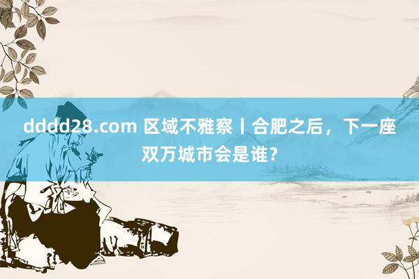 dddd28.com 区域不雅察丨合肥之后，下一座双万城市会是谁？