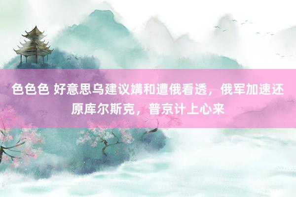 色色色 好意思乌建议媾和遭俄看透，俄军加速还原库尔斯克，普京计上心来