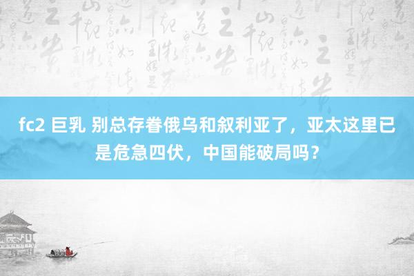 fc2 巨乳 别总存眷俄乌和叙利亚了，亚太这里已是危急四伏，中国能破局吗？