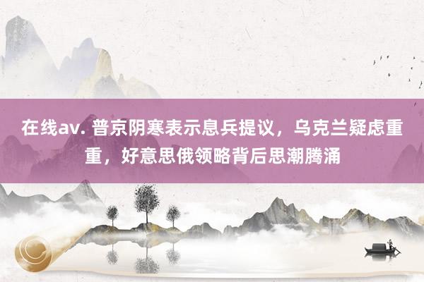 在线av. 普京阴寒表示息兵提议，乌克兰疑虑重重，好意思俄领略背后思潮腾涌