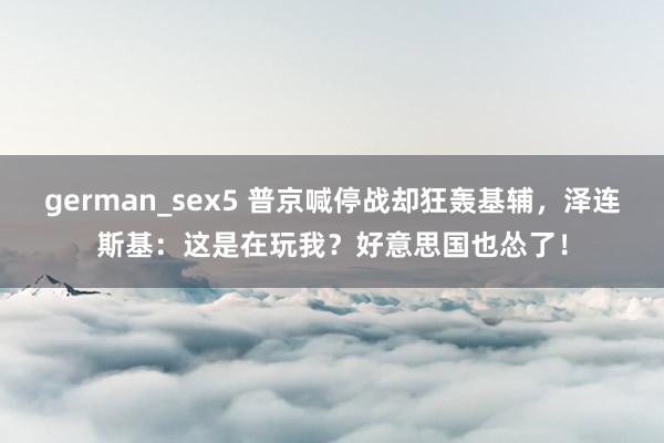 german_sex5 普京喊停战却狂轰基辅，泽连斯基：这是在玩我？好意思国也怂了！