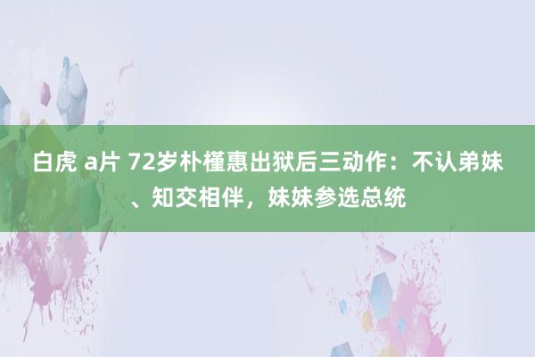 白虎 a片 72岁朴槿惠出狱后三动作：不认弟妹、知交相伴，妹妹参选总统