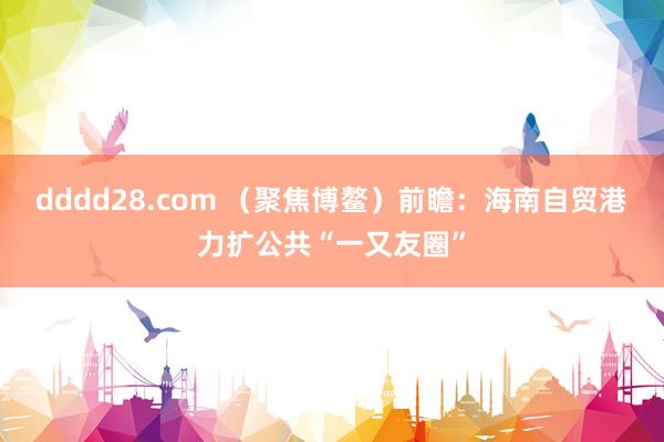dddd28.com （聚焦博鳌）前瞻：海南自贸港力扩公共“一又友圈”