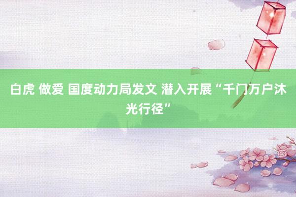 白虎 做爱 国度动力局发文 潜入开展“千门万户沐光行径”