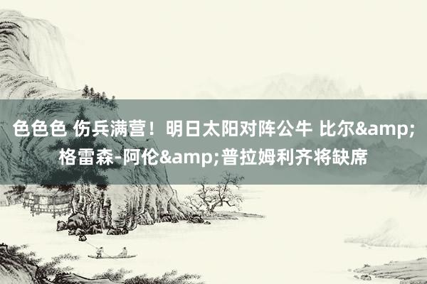 色色色 伤兵满营！明日太阳对阵公牛 比尔&格雷森-阿伦&普拉姆利齐将缺席