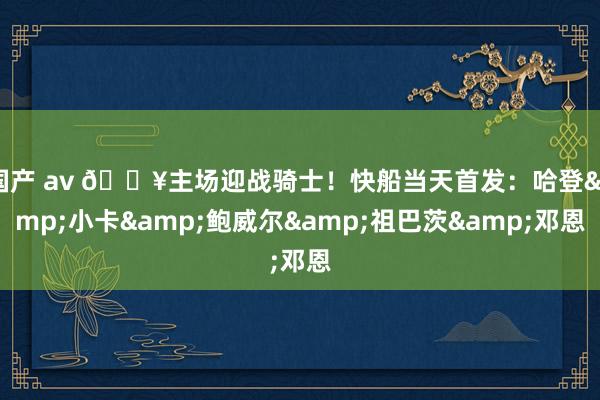 国产 av 🔥主场迎战骑士！快船当天首发：哈登&小卡&鲍威尔&祖巴茨&邓恩