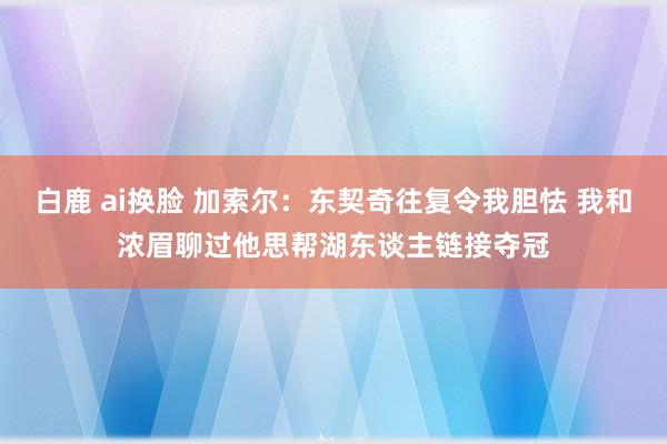 白鹿 ai换脸 加索尔：东契奇往复令我胆怯 我和浓眉聊过他思帮湖东谈主链接夺冠