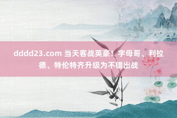 dddd23.com 当天客战英豪！字母哥、利拉德、特伦特齐升级为不错出战