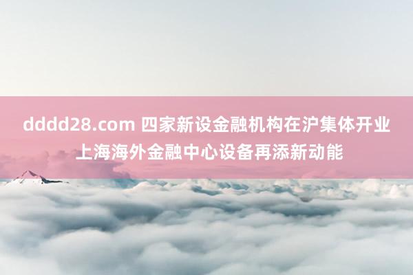 dddd28.com 四家新设金融机构在沪集体开业 上海海外金融中心设备再添新动能