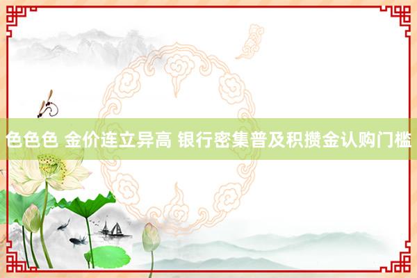 色色色 金价连立异高 银行密集普及积攒金认购门槛