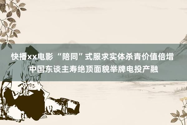 快播xx电影 “陪同”式服求实体杀青价值倍增 中国东谈主寿绝顶面貌举牌电投产融