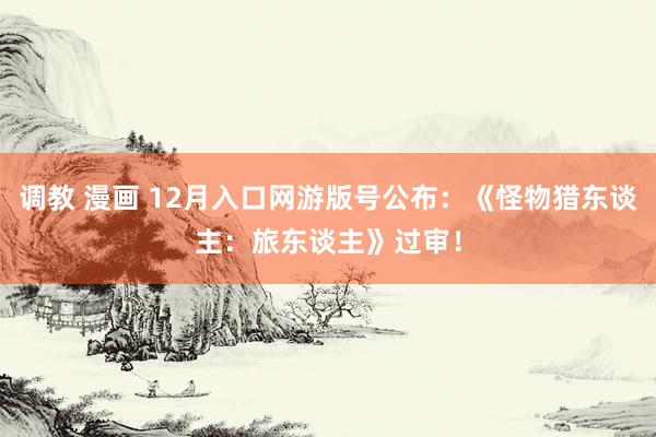 调教 漫画 12月入口网游版号公布：《怪物猎东谈主：旅东谈主》过审！