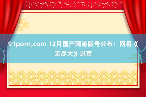 91porn，com 12月国产网游版号公布：网易《无尽大》过审