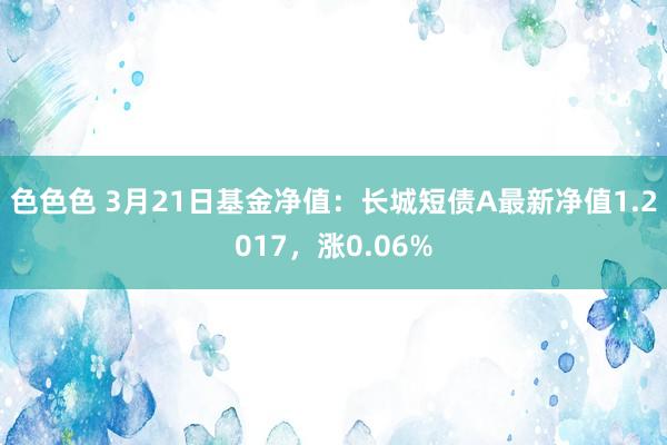 色色色 3月21日基金净值：长城短债A最新净值1.2017，涨0.06%