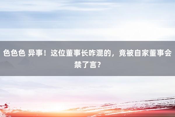 色色色 异事！这位董事长咋混的，竟被自家董事会禁了言？