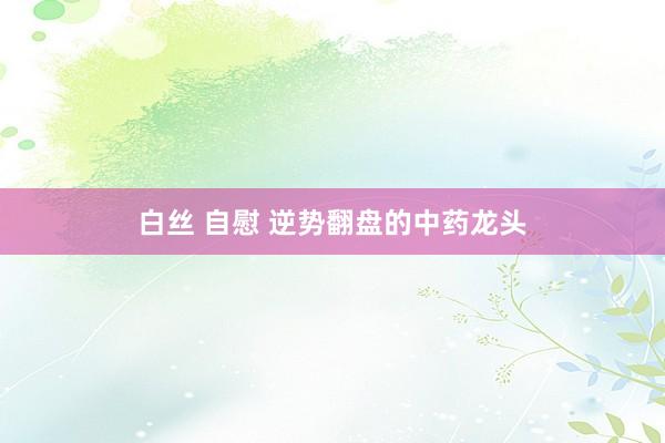白丝 自慰 逆势翻盘的中药龙头