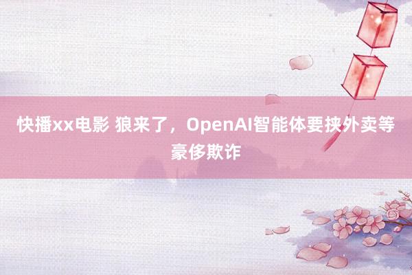 快播xx电影 狼来了，OpenAI智能体要挟外卖等豪侈欺诈