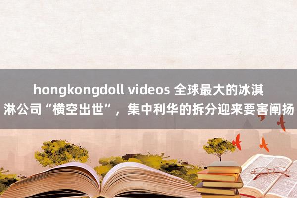 hongkongdoll videos 全球最大的冰淇淋公司“横空出世”，集中利华的拆分迎来要害阐扬