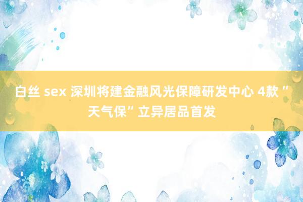 白丝 sex 深圳将建金融风光保障研发中心 4款“天气保”立异居品首发