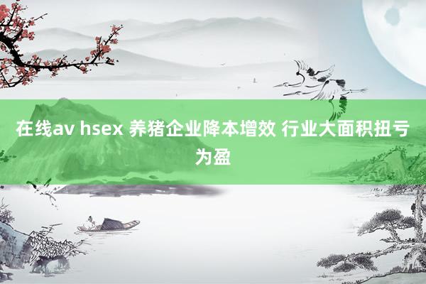 在线av hsex 养猪企业降本增效 行业大面积扭亏为盈