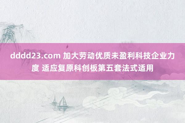 dddd23.com 加大劳动优质未盈利科技企业力度 适应复原科创板第五套法式适用